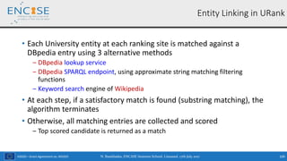 H2020 – Grant Agreement no. 691025
• Each University entity at each ranking site is matched against a
DBpedia entry using 3 alternative methods
‒ DBpedia lookup service
‒ DBpedia SPARQL endpoint, using approximate string matching filtering
functions
‒ Keyword search engine of Wikipedia
• At each step, if a satisfactory match is found (substring matching), the
algorithm terminates
• Otherwise, all matching entries are collected and scored
‒ Top scored candidate is returned as a match
N. Bassiliades, ENCASE Summer School, Limassol, 17th July 2017 109
Entity Linking in URank
 