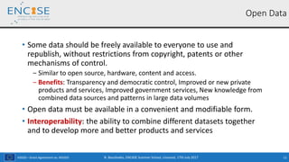H2020 – Grant Agreement no. 691025
• Some data should be freely available to everyone to use and
republish, without restrictions from copyright, patents or other
mechanisms of control.
‒ Similar to open source, hardware, content and access.
‒ Benefits: Transparency and democratic control, Improved or new private
products and services, Improved government services, New knowledge from
combined data sources and patterns in large data volumes
• Open data must be available in a convenient and modifiable form.
• Interoperability: the ability to combine different datasets together
and to develop more and better products and services
N. Bassiliades, ENCASE Summer School, Limassol, 17th July 2017 11
Open Data
 