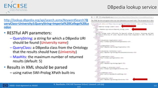 H2020 – Grant Agreement no. 691025
http://lookup.dbpedia.org/api/search.asmx/KeywordSearch?Q
ueryClass=University&QueryString=Imperial%20College%20Lo
ndon
• RESTful API parameters:
‒ QueryString: a string for which a DBpedia URI
should be found (University name)
‒ QueryClass: a DBpedia class from the Ontology
that the results should have (University)
‒ MaxHits: the maximum number of returned
results (default: 5)
• Results in XML should be parsed
‒ using native SWI-Prolog XPath built-ins
111
DBpedia lookup service
N. Bassiliades, ENCASE Summer School, Limassol, 17th July
2017
 