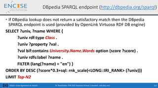 H2020 – Grant Agreement no. 691025
• If DBpedia lookup does not return a satisfactory match then the DBpedia
SPARQL endpoint is used (provided by OpenLink Virtuoso RDF DB engine)
SELECT ?univ, ?name WHERE {
?univ rdf:type Class .
?univ ?property ?val .
?val bif:contains University.Name.Words option (score ?score) .
?univ rdfs:label ?name .
FILTER (lang(?name) = "en") }
ORDER BY DESC (?score*0.3+sql: rnk_scale(<LONG::IRI_RANK> (?univ)))
LIMIT Top-N2
N. Bassiliades, ENCASE Summer School, Limassol, 17th July 2017 112
DBpedia SPARQL endpoint (http://dbpedia.org/sparql)
 