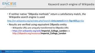 H2020 – Grant Agreement no. 691025
• If neither native “DBpedia methods” return a satisfactory match, the
Wikipedia search engine is used
http://en.wikipedia.org/w/index.php?search=Univ.name&limit=Top-N3&go=Go
• Results are verified using equivalent DBpedia entity
‒ Wikipedia URLs are uniquely transformed to DBpedia URIs
‒ https://en.wikipedia.org/wiki/Imperial_College_London 
http://dbpedia.org/resource/Imperial_College_London
N. Bassiliades, ENCASE Summer School, Limassol, 17th July 2017 114
Keyword search engine of Wikipedia
 