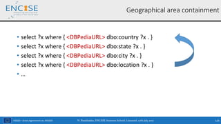 H2020 – Grant Agreement no. 691025
• select ?x where { <DBPediaURL> dbo:country ?x . }
• select ?x where { <DBPediaURL> dbo:state ?x . }
• select ?x where { <DBPediaURL> dbo:city ?x . }
• select ?x where { <DBPediaURL> dbo:location ?x . }
• …
N. Bassiliades, ENCASE Summer School, Limassol, 17th July 2017 116
Geographical area containment
 