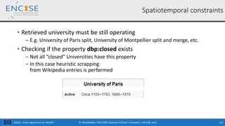 H2020 – Grant Agreement no. 691025
• Retrieved university must be still operating
‒ E.g. University of Paris split, University of Montpellier split and merge, etc.
• Checking if the property dbp:closed exists
‒ Not all “closed” Universities have this property
‒ In this case heuristic scrapping
from Wikipedia entries is performed
N. Bassiliades, ENCASE Summer School, Limassol, 17th July 2017 117
Spatiotemporal constraints
 
