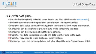 H2020 – Grant Agreement no. 691025
• 5 ★ OPEN DATA (LOD):
‒ Data in the Web (RDF), linked to other data in the Web (URI links via owl:sameAs).
‒ Both the consumer and the publisher benefit from the network effect.
Publisher adds value to data by linking them to other data with more information.
Consumer can discover more (related) data while consuming the data.
Consumer can directly learn about the data schema.
Publisher needs to invest resources to link data to other data in the Web.
Publisher may need to repair broken or incorrect links.
Consumer trusts the consumed data, but what about the data from external links?
N. Bassiliades, ENCASE Summer School, Limassol, 17th July 2017 16
Linked Open Data
 