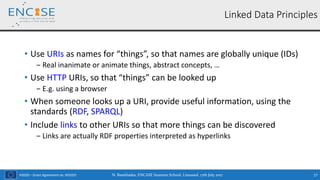 H2020 – Grant Agreement no. 691025
• Use URIs as names for “things”, so that names are globally unique (IDs)
‒ Real inanimate or animate things, abstract concepts, …
• Use HTTP URIs, so that “things” can be looked up
‒ E.g. using a browser
• When someone looks up a URI, provide useful information, using the
standards (RDF, SPARQL)
• Include links to other URIs so that more things can be discovered
‒ Links are actually RDF properties interpreted as hyperlinks
N. Bassiliades, ENCASE Summer School, Limassol, 17th July 2017 17
Linked Data Principles
 