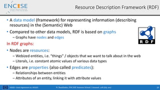 H2020 – Grant Agreement no. 691025
• A data model (framework) for representing information (describing
resources) in the (Semantic) Web
• Compared to other data models, RDF is based on graphs
‒ Graphs have nodes and edges
In RDF graphs:
• Nodes are resources:
‒ Webized entities, i.e. “things” / objects that we want to talk about in the web
‒ Literals, i.e. constant atomic values of various data types
• Edges are properties (also called predicates):
‒ Relationships between entities
‒ Attributes of an entity, linking it with attribute values
N. Bassiliades, ENCASE Summer School, Limassol, 17th July 2017 19
Resource Description Framework (RDF)
 