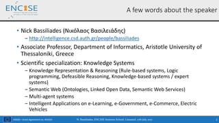 H2020 – Grant Agreement no. 691025
• Nick Bassiliades (Νικόλαος Βασιλειάδης)
‒ http://intelligence.csd.auth.gr/people/bassiliades
• Associate Professor, Department of Informatics, Aristotle University of
Thessaloniki, Greece
• Scientific specialization: Knowledge Systems
‒ Knowledge Representation & Reasoning (Rule-based systems, Logic
programming, Defeasible Reasoning, Knowledge-based systems / expert
systems)
‒ Semantic Web (Ontologies, Linked Open Data, Semantic Web Services)
‒ Multi-agent systems
‒ Intelligent Applications on e-Learning, e-Government, e-Commerce, Electric
Vehicles
N. Bassiliades, ENCASE Summer School, Limassol, 17th July 2017 2
A few words about the speaker
 
