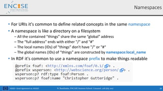 H2020 – Grant Agreement no. 691025
• For URIs it's common to define related concepts in the same namespace
• A namespace is like a directory on a filesystem
‒ All the contained “things” share the same “global” address
‒ The “full address” ends with either "/" and "#"
‒ The local names (IDs) of “things” don't have "/" or "#“
‒ The global names (IDs) of “things” are constructed by namespace:local_name
• In RDF it's common to use a namespace prefix to make things readable
N. Bassiliades, ENCASE Summer School, Limassol, 17th July 2017 26
Namespaces
 