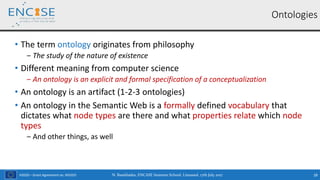 H2020 – Grant Agreement no. 691025
• The term ontology originates from philosophy
‒ The study of the nature of existence
• Different meaning from computer science
‒ An ontology is an explicit and formal specification of a conceptualization
• An ontology is an artifact (1-2-3 ontologies)
• An ontology in the Semantic Web is a formally defined vocabulary that
dictates what node types are there and what properties relate which node
types
‒ And other things, as well
N. Bassiliades, ENCASE Summer School, Limassol, 17th July 2017 28
Ontologies
 