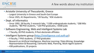 H2020 – Grant Agreement no. 691025
• Aristotle University of Thessaloniki, Greece
‒ Largest University in Greece and South-East Europe
‒ Since 1925, 41 Departments, ~2K faculty, ~45K students
• Dept. of Informatics
‒ Since 1992, 28 faculty, 5 research labs, ~1100 undergraduate students, ~200 MSc
students, ~80 PhD students, ~120 PhD graduates, >3500 pubs
• Software Engineering, Web and Intelligent Systems Lab
‒ 7 faculty, 20 PhD students, 9 Post-doctorate affiliates
• Intelligent Systems group (http://intelligence.csd.auth.gr)
‒ 4 faculty, 7 PhD students, 17 PhD graduates
‒ Research on Artificial Intelligence, Machine Learning / Data Mining, Knowledge
Representation & Reasoning / Semantic Web, Planning, Multi-Agent Systems
‒ 430 publications, 35 projects
N. Bassiliades, ENCASE Summer School, Limassol, 17th July 2017 3
A few words about my institution
 