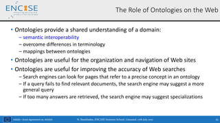 H2020 – Grant Agreement no. 691025
• Ontologies provide a shared understanding of a domain:
‒ semantic interoperability
‒ overcome differences in terminology
‒ mappings between ontologies
• Ontologies are useful for the organization and navigation of Web sites
• Ontologies are useful for improving the accuracy of Web searches
‒ Search engines can look for pages that refer to a precise concept in an ontology
‒ If a query fails to find relevant documents, the search engine may suggest a more
general query
‒ If too many answers are retrieved, the search engine may suggest specializations
The Role of Ontologies on the Web
N. Bassiliades, ENCASE Summer School, Limassol, 17th July 2017 31
 