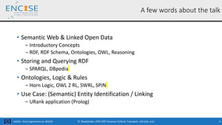 H2020 – Grant Agreement no. 691025
• Semantic Web & Linked Open Data
‒ Introductory Concepts
‒ RDF, RDF Schema, Ontologies, OWL, Reasoning
• Storing and Querying RDF
‒ SPARQL, DBpedia
• Ontologies, Logic & Rules
‒ Horn Logic, OWL 2 RL, SWRL, SPIN
• Use Case: (Semantic) Entity Identification / Linking
‒ URank application (Prolog)
N. Bassiliades, ENCASE Summer School, Limassol, 17th July 2017 4
A few words about the talk
 