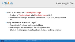 H2020 – Grant Agreement no. 691025
• OWL is mapped on a Description Logic
‒ A subset of Predicate Logic (aka First-Order Logic / FOL)
‒ Then Description Logic reasoners are used (FaCT++, RACER, Pellet, Hermit,
etc.)
• Why a subset of Predicate Logic?
‒ Reasoning in Predicate Logic is undecidable
‒ Reasoning in Description logics is (usually) decidable
‒ Efficient decision procedures have been designed and implemented
N. Bassiliades, ENCASE Summer School, Limassol, 17th July 2017 46
Reasoning in OWL
 