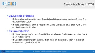 H2020 – Grant Agreement no. 691025
• Equivalence of classes
‒ If class A is equivalent to class B, and class B is equivalent to class C, then A is
equivalent to C, too
‒ If class A is subclass of B, B subclass of C and C subclass of A, then A, B, C are
equivalent to each other
• Class membership
‒ If x is an instance of a class C, and C is a subclass of D, then we can infer that x
is an instance of D
‒ If C and D are equivalent classes, then if x is an instance C, then it is also an
instance of D, and vice versa
Reasoning Tasks in OWL
N. Bassiliades, ENCASE Summer School, Limassol, 17th July 2017 47
 