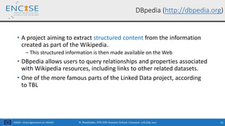 H2020 – Grant Agreement no. 691025
• A project aiming to extract structured content from the information
created as part of the Wikipedia.
‒ This structured information is then made available on the Web
• DBpedia allows users to query relationships and properties associated
with Wikipedia resources, including links to other related datasets.
• One of the more famous parts of the Linked Data project, according
to TBL
DBpedia (http://dbpedia.org)
N. Bassiliades, ENCASE Summer School, Limassol, 17th July 2017 55
 