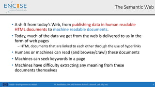 H2020 – Grant Agreement no. 691025
• A shift from today’s Web, from publishing data in human readable
HTML documents to machine readable documents.
• Today, much of the data we get from the web is delivered to us in the
form of web pages
‒ HTML documents that are linked to each other through the use of hyperlinks
• Humans or machines can read (and browse/crawl) these documents
• Machines can seek keywords in a page
• Machines have difficulty extracting any meaning from these
documents themselves
N. Bassiliades, ENCASE Summer School, Limassol, 17th July 2017 6
The Semantic Web
 