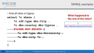 H2020 – Grant Agreement no. 691025
• Find all cities in Cyprus
select ?c where {
?c rdf:type dbo:City .
?c dbo:country dbr:Cyprus .
FILTER NOT EXISTS {
?u rdf:type dbo:University .
?u dbo:city ?c .
}
}
N. Bassiliades, ENCASE Summer School, Limassol, 17th July 2017 62
SPARQL examples
What happened to
the rest of the cities?
 