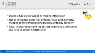 H2020 – Grant Agreement no. 691025
DBpedia: the Truth!
• DBpedia has a lot of wrong or missing information
• Not all Wikipedia properties (infobox) have been correctly
mapped to the corresponding DBpedia ontology property
• Thus, in order to retrieve the correct information sometimes
you have to become a detective!
N. Bassiliades, ENCASE Summer School, Limassol, 17th July 2017 64
 