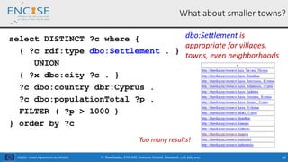 H2020 – Grant Agreement no. 691025
What about smaller towns?
select DISTINCT ?c where {
{ ?c rdf:type dbo:Settlement . }
UNION
{ ?x dbo:city ?c . }
?c dbo:country dbr:Cyprus .
?c dbo:populationTotal ?p .
FILTER ( ?p > 1000 )
} order by ?c
N. Bassiliades, ENCASE Summer School, Limassol, 17th July 2017 69
dbo:Settlement is
appropriate for villages,
towns, even neighborhoods
Too many results!
 