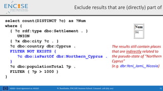 H2020 – Grant Agreement no. 691025
Exclude results that are (directly) part of
select count(DISTINCT ?c) as ?Num
where {
{ ?c rdf:type dbo:Settlement . }
UNION
{ ?x dbo:city ?c . }
?c dbo:country dbr:Cyprus .
FILTER NOT EXISTS {
?c dbo:isPartOf dbr:Northern_Cyprus .
}
?c dbo:populationTotal ?p .
FILTER ( ?p > 1000 )
}
N. Bassiliades, ENCASE Summer School, Limassol, 17th July 2017 71
The results still contain places
that are indirectly related to
the pseudo-state of “Northern
Cyprus”
(e.g. dbr:Yeni_Jami,_Nicosia)
 