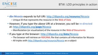 H2020 – Grant Agreement no. 691025
• dbr:Nicosia expands to full URI: http://dbpedia.org/resource/Nicosia
‒ Unique ID that represents the resource in the Web of Data
• However, if you type the above URI at a browser, you will be re-directed
at: http://dbpedia.org/page/Nicosia
‒ Manifestation (or visualization) of the resource in the Web of Documents
• If you type at the browser: http://dbpedia.org/data/Nicosia
‒ The browser will retrieve an RDF/XML file that contains all information for Nicosia
‒ All triples with http://dbpedia.org/resource/Nicosia as a subject
N. Bassiliades, ENCASE Summer School, Limassol, 17th July 2017 73
BTW: LOD principles in action
 