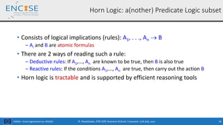 H2020 – Grant Agreement no. 691025
• Consists of logical implications (rules): A1, . . ., An  B
‒ Ai and B are atomic formulas
• There are 2 ways of reading such a rule:
‒ Deductive rules: If A1,..., An are known to be true, then B is also true
‒ Reactive rules: If the conditions A1,..., An are true, then carry out the action B
• Horn logic is tractable and is supported by efficient reasoning tools
Horn Logic: a(nother) Predicate Logic subset
N. Bassiliades, ENCASE Summer School, Limassol, 17th July 2017 76
 