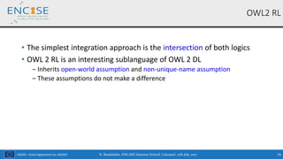 H2020 – Grant Agreement no. 691025
• The simplest integration approach is the intersection of both logics
• OWL 2 RL is an interesting sublanguage of OWL 2 DL
‒ Inherits open-world assumption and non-unique-name assumption
‒ These assumptions do not make a difference
OWL2 RL
N. Bassiliades, ENCASE Summer School, Limassol, 17th July 2017 79
 