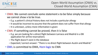 H2020 – Grant Agreement no. 691025
• OWA: We cannot conclude some statement x to be false simply because
we cannot show x to be true.
‒ E.g. a patient’s clinical history does not include a particular allergy
‒ It would be incorrect to assume that the patient does not suffer from that allergy
‒ It is unknown, unless more information is given
• CWA: If something cannot be proved, then it is false
‒ E.g. we are looking for a direct flight between Larnaca and Madrid in a DB
application for airline reservations
‒ The flight doesn’t exist in the database
‒ Expected / correct answer: “There is no direct flight between Austin and Madrid.”
• OWL is committed to OWA, Horn logic to CWA
Open-World Assumption (OWA) vs.
Closed-World Assumption (CWA)
N. Bassiliades, ENCASE Summer School, Limassol, 17th July 2017 80
 
