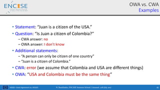 H2020 – Grant Agreement no. 691025
• Statement: “Juan is a citizen of the USA.”
• Question: “Is Juan a citizen of Colombia?”
‒ CWA answer: no
‒ OWA answer: I don’t know
• Additional statements:
‒ “A person can only be citizen of one country”
‒ “Juan is a citizen of Colombia.”
• CWA: error (we assume that Colombia and USA are different things)
• OWA: “USA and Colombia must be the same thing”
OWA vs. CWA
Examples
N. Bassiliades, ENCASE Summer School, Limassol, 17th July 2017 81
 