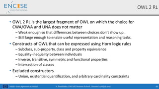 H2020 – Grant Agreement no. 691025
• OWL 2 RL is the largest fragment of OWL on which the choice for
CWA/OWA and UNA does not matter
‒ Weak enough so that differences between choices don’t show up.
‒ Still large enough to enable useful representation and reasoning tasks.
• Constructs of OWL that can be expressed using Horn logic rules
‒ Subclass, sub-property, class and property equivalence
‒ Equality-inequality between individuals
‒ Inverse, transitive, symmetric and functional properties
‒ Intersection of classes
• Excluded constructors
‒ Union, existential quantification, and arbitrary cardinality constraints
OWL 2 RL
N. Bassiliades, ENCASE Summer School, Limassol, 17th July 2017 83
 
