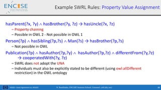 H2020 – Grant Agreement no. 691025
hasParent(?x, ?y)  hasBrother(?y, ?z) → hasUncle(?x, ?z)
‒ Property chaining
‒ Possible in OWL 2 - Not possible in OWL 1
Person(?p)  hasSibling(?p,?s)  Man(?s) → hasBrother(?p,?s)
‒ Not possible in OWL
Publication(?p)  hasAuthor(?p,?y)  hasAuthor(?p,?z)  differentFrom(?y,?z)
→ cooperatedWith(?y, ?z)
‒ SWRL does not adopt the UNA
‒ Individuals must also be explicitly stated to be different (using owl:allDifferent
restriction) in the OWL ontology
Example SWRL Rules: Property Value Assignment
N. Bassiliades, ENCASE Summer School, Limassol, 17th July 2017 88
 