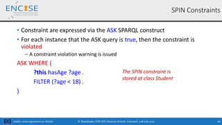 H2020 – Grant Agreement no. 691025
• Constraint are expressed via the ASK SPARQL construct
• For each instance that the ASK query is true, then the constraint is
violated
‒ A constraint violation warning is issued
ASK WHERE {
?this hasAge ?age .
FILTER (?age < 18) .
}
SPIN Constraints
The SPIN constraint is
stored at class Student
N. Bassiliades, ENCASE Summer School, Limassol, 17th July 2017 95
 