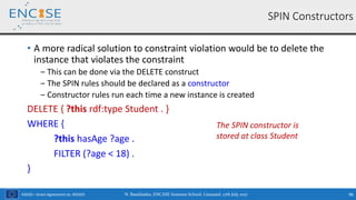 H2020 – Grant Agreement no. 691025
• A more radical solution to constraint violation would be to delete the
instance that violates the constraint
‒ This can be done via the DELETE construct
‒ The SPIN rules should be declared as a constructor
‒ Constructor rules run each time a new instance is created
DELETE { ?this rdf:type Student . }
WHERE {
?this hasAge ?age .
FILTER (?age < 18) .
}
SPIN Constructors
The SPIN constructor is
stored at class Student
N. Bassiliades, ENCASE Summer School, Limassol, 17th July 2017 96
 