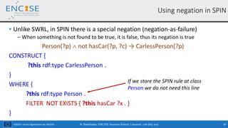 H2020 – Grant Agreement no. 691025
• Unlike SWRL, in SPIN there is a special negation (negation-as-failure)
‒ When something is not found to be true, it is false, thus its negation is true
Person(?p)  not hasCar(?p, ?c) → CarlessPerson(?p)
CONSTRUCT {
?this rdf:type CarlessPerson .
}
WHERE {
?this rdf:type Person .
FILTER NOT EXISTS { ?this hasCar ?x . }
}
Using negation in SPIN
If we store the SPIN rule at class
Person we do not need this line
N. Bassiliades, ENCASE Summer School, Limassol, 17th July 2017 97
 