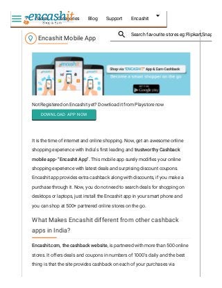 Not Registered on Encashit yet? Download it from Playstore now
DOWNLOAD APP NOW
It is the time of internet and online shopping. Now, get an awesome online
shopping experience with India’s first leading and trustworthy Cashback
mobile app- “Encashit App”. This mobile app surely modifies your online
shopping experience with latest deals and surprising discount coupons.
Encashit app provides extra cashback along with discounts, if you make a
purchase through it. Now, you do not need to search deals for shopping on
desktops or laptops, just install the Encashit app in your smart phone and
you can shop at 500+ partnered online stores on the go.
Encashit.com, the cashback website, is partnered with more than 500 online
stores. It offers deals and coupons in numbers of 1000’s daily and the best
thing is that the site provides cashback on each of your purchases via
Encashit Mobile App
What Makes Encashit different from other cashback
apps in India?
Stores Categories Blog Support Encashit
Search favourite stores eg:Flipkart,Snapdeal

 