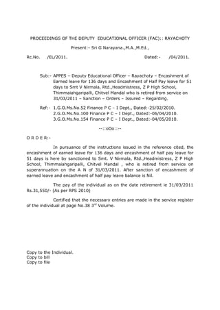 PROCEEDINGS OF THE DEPUTY  EDUCATIONAL OFFICER (FAC):: RAYACHOTY<br />Present:- Sri G Narayana.,M.A.,M.Ed.,<br />Rc.No.     /EL/2011.        Dated:-      /04/2011.<br />Sub:-APPES – Deputy Educational Officer – Rayachoty – Encashment of Earned leave for 136 days and Encashment of Half Pay leave for 51 days to Smt V Nirmala, Rtd.,Headmistress, Z P High School, Thimmaiahgaripalli, Chitvel Mandal who is retired from service on 31/03/2011 – Sanction – Orders – Issured – Regarding.<br />Ref:-1.G.O.Ms.No.52 Finance P C – I Dept., Dated:-25/02/2010.2.G.O.Ms.No.100 Finance P C – I Dept., Dated:-06/04/2010.3.G.O.Ms.No.154 Finance P C – I Dept., Dated:-04/05/2010.<br />--::oOo::--<br />O R D E R:-<br />In pursuance of the instructions issued in the reference cited, the encashment of earned leave for 136 days and encashment of half pay leave for 51 days is here by sanctioned to Smt. V Nirmala, Rtd.,Headmistress, Z P High School, Thimmaiahgaripalli, Chitvel Mandal , who is retired from service on superannuation on the A N of 31/03/2011. After sanction of encashment of earned leave and encashment of half pay leave balance is Nil.<br />The pay of the individual as on the date retirement ie 31/03/2011 Rs.31,550/- (As per RPS 2010)<br />Certified that the necessary entries are made in the service register of the individual at page No.38 3rd Volume.<br />Copy to the Individual.<br />Copy to bill<br />Copy to file<br />