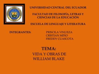 UNIVERSIDAD CENTRAL DEL ECUADOR

               FACULTAD DE FILOSOFÍA, LETRAS Y
                  CIENCIAS DE LA EDUCACIÓN

           ESCUELA DE LENGUAJE Y LITERATURA

INTEGRANTES:           PRISCILA VINUEZA
                       CRISTIAN MIÑO
                       FREDDY CUASCOTA


                    TEMA:
               VIDA Y OBRAS DE
               WILLIAM BLAKE
 