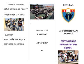 En caso de Evacuación:
¿Qué debemos hacer?
-Mantener la calma
-Evacuar
adecuadamente y no
provocar desorden
-
Lema de la I.E
ESTUDIO
DISCIPLINA
Y
LEALTAD
I.E. N° 6090 JOSÉ OLAYA
BALANDRA
