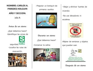 NOMBRE: CARLOS A.
PAREDES HOLGUIN
AÑO Y SECCION:
2do A
Antes de un sismo
¿Qué debemos hacer?
-Identifique las zonas de
seguridad.
-Localice las rutas de
evacuación.
-Preparar un botiquín de
primeros auxilios
Durante un sismo
¿Qué debemos hacer?
-Conservar la calma
-Alejar y eliminar fuentes de
incendio
-No use elevadores ni
escaleras
Aléjese de ventanas y objetos
que puedan caer.
Después de un sismo