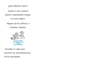 ¿Qué debemos hacer?
-Esperar a que nuestros
padres o apoderados vengan
a la zona segura
-Alejarse de los edificios o
viviendas dañadas
-Encender la radio para
escuchar las recomendaciones
de las autoridades