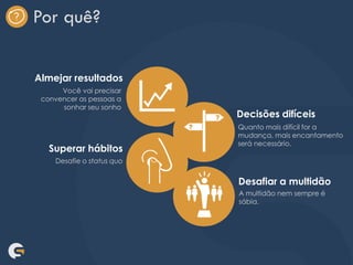Por quê?
Almejar resultados
Decisões difíceis
Superar hábitos
Desafiar a multidão
Você vai precisar
convencer as pessoas a
sonhar seu sonho
Desafie o status quo
Quanto mais difícil for a
mudança, mais encantamento
será necessário.
A multidão nem sempre é
sábia.
 