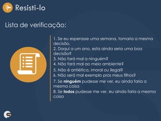 Resisti-lo
Lista de verificação:
1. Se eu esperasse uma semana, tomaria a mesma
decisão.
2. Daqui a um ano, esta ainda seria uma boa
decisão?
3. Não fará mal a ninguém?
4. Não fará mal ao meio ambiente?
5. Não é antiética, imoral ou ilegal?
6. Não será mal exemplo pros meus filhos?
7. Se ninguém pudesse me ver, eu ainda faria a
mesma coisa
8. Se todos pudesse me ver, eu ainda faria a mesma
coisa
 