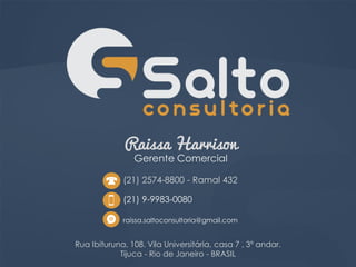 Raissa Harrison
Gerente Comercial
Rua Ibituruna, 108. Vila Universitária, casa 7 , 3º andar.
Tijuca - Rio de Janeiro - BRASIL
(21) 9-9983-0080
raissa.saltoconsultoria@gmail.com
(21) 2574-8800 - Ramal 432
 