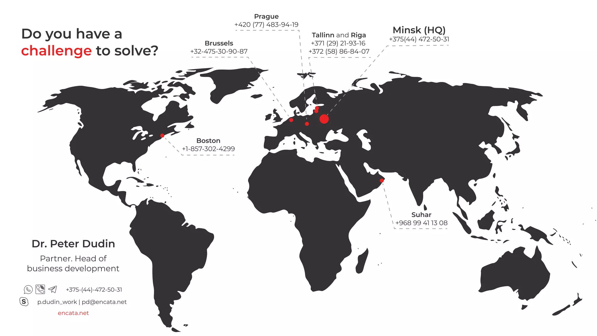 Boston

+1-857-302-4299
Suhar

+968 99 41 13 08
Prague

+420 (77) 483-94-19
Brussels

+32-475-30-90-87
Minsk (HQ)

+375(44) 472-50-31Tallinn and Riga

+371 (29) 21-93-16

+372 (58) 86-84-07
Dr. Peter Dudin
p.dudin_work | pd@encata.net
encata.net
+375-(44)-472-50-31
Partner. Head of
business development
challenge
Do you have a
to solve?
 