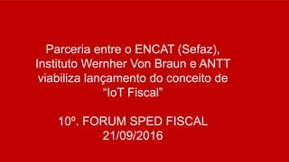 Parceria entre o ENCAT (Sefaz),
Instituto Wernher Von Braun e ANTT
viabiliza lançamento do conceito de
“IoT Fiscal”
10º. FORUM SPED FISCAL
21/09/2016
 