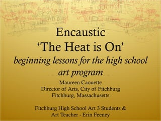 Encaustic
      ‘The Heat is On’
beginning lessons for the high school
            art program
               Maureen Caouette
       Director of Arts, City of Fitchburg
           Fitchburg, Massachusetts

     Fitchburg High School Art 3 Students &
            Art Teacher - Erin Feeney
 