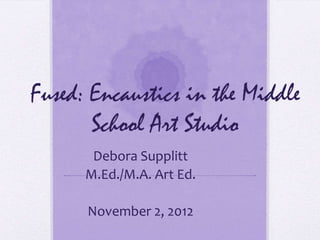 Fused: Encaustics in the Middle
       School Art Studio
       Debora Supplitt
      M.Ed./M.A. Art Ed.

      November 2, 2012
 