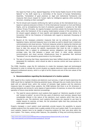 the report by Frank La Rue, Special Rapporteur of the Human Rights Council of the United
Nations8 or the draft report by a Committee of the Council of Europe Parliamentary
Assembly, "Compilation of good practices on legal and institutional frameworks and
measures that ensure respect for human rights by intelligence agencies while countering
terrorism, including on their oversight"9.
4. The EU should work towards reinforcing the right to privacy at the international level, e.g.
based on optional protocols to Article 17 of the International Covenant on Civil and Political
Rights, and by strengthening the level of protection guaranteed in practice by the Safe
Harbour Privacy Principles. As regards European countries outside the European Economic
Area, within the framework of the on-going modernisation process of the convention, the
EU should support adoption of more specific and detailed exceptions under Article 9 of
Convention 108 for the Protection of Individuals with regard to Automatic Processing of
Personal Data.
5. Beyond all the necessary protection measures that can be achieved by political and
legislative means, technical measures have to be taken as well to rebuild trust in electronic
communications and cloud services. Technical measures aimed at making the Internet and
cloud computing more secure and government access more subject to legal scrutiny, also
have to take into account the specific requirements that must be met in relation to
information that is subject to professional secrecy obligations and legal professional
privilege rules, like that between a lawyer and client. In other words, electronic
communications and cloud services infrastructures have to guarantee that technical
“backdoors” are not abused by governments or by third parties.
6. The task of ensuring that these requirements have been fulfilled should be entrusted to a
designated EU institution, which should be able to exercise control and issue opinions in
this regard.
The CCBE, therefore, urges the EU institutions to create the necessary legal and technological
framework in order to remedy the current situation as regards electronic mass surveillance and to
safeguard professional secrecy, which is a right of all EU citizens and one of the core values of the
legal profession.
b. Recommendations regarding the development of e-Justice systems
With regard to the e-Justice initiative and electronic court services, in light of recent experience the
CCBE would like to highlight the following potential issues. Although they are mostly items that are
dealt with at national level, within the context of domestic legal systems and the electronic
measures taken to support those systems, the CCBE believes that there is an EU dimension in
setting standards and aiming for some degree of approximation of practices, to ensure the smooth
operation of future cross-border electronic proceedings:
1. The need for secure electronic court systems that support an "electronic equality of arms"
and "access to justice": as one of the key users of electronic court services, lawyers have
considerable interest in the nature of the electronic court systems which they may be
required to use. The electronic court systems that lawyers are required to use have to
enable lawyers to exercise, at least, the full procedural rights that they previously had
under paper-based systems.
Properly managed, a court system could potentially provide lawyers the possibility to acquire
reliable evidence from the system that is usable outside of the court system itself. To use electronic
court systems, lawyers have to be capable of acquiring evidence for their acts done within the
court system. This means, among other features, the possibility of filing and archiving electronic
8

http://www.ohchr.org/Documents/HRBodies/HRCouncil/RegularSession/Session23/A.HRC.23.40_EN.pdf

9

http://www.assembly.coe.int/Communication/pressajdoc25_2013.pdf

10

 