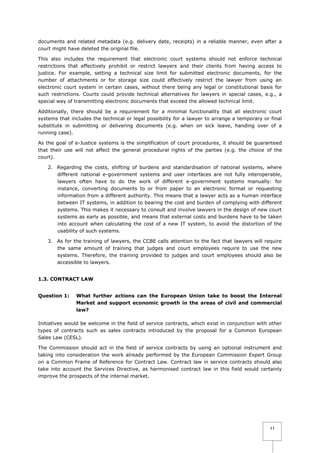 documents and related metadata (e.g. delivery date, receipts) in a reliable manner, even after a
court might have deleted the original file.
This also includes the requirement that electronic court systems should not enforce technical
restrictions that effectively prohibit or restrict lawyers and their clients from having access to
justice. For example, setting a technical size limit for submitted electronic documents, for the
number of attachments or for storage size could effectively restrict the lawyer from using an
electronic court system in certain cases, without there being any legal or constitutional basis for
such restrictions. Courts could provide technical alternatives for lawyers in special cases, e.g., a
special way of transmitting electronic documents that exceed the allowed technical limit.
Additionally, there should be a requirement for a minimal functionality that all electronic court
systems that includes the technical or legal possibility for a lawyer to arrange a temporary or final
substitute in submitting or delivering documents (e.g. when on sick leave, handing over of a
running case).
As the goal of e-Justice systems is the simplification of court procedures, it should be guaranteed
that their use will not affect the general procedural rights of the parties (e.g. the choice of the
court).
2. Regarding the costs, shifting of burdens and standardisation of national systems, where
different national e-government systems and user interfaces are not fully interoperable,
lawyers often have to do the work of different e-government systems manually: for
instance, converting documents to or from paper to an electronic format or requesting
information from a different authority. This means that a lawyer acts as a human interface
between IT systems, in addition to bearing the cost and burden of complying with different
systems. This makes it necessary to consult and involve lawyers in the design of new court
systems as early as possible, and means that external costs and burdens have to be taken
into account when calculating the cost of a new IT system, to avoid the distortion of the
usability of such systems.
3. As for the training of lawyers, the CCBE calls attention to the fact that lawyers will require
the same amount of training that judges and court employees require to use the new
systems. Therefore, the training provided to judges and court employees should also be
accessible to lawyers.
1.3. CONTRACT LAW
Question 1:

What further actions can the European Union take to boost the Internal
Market and support economic growth in the areas of civil and commercial
law?

Initiatives would be welcome in the field of service contracts, which exist in conjunction with other
types of contracts such as sales contracts introduced by the proposal for a Common European
Sales Law (CESL).
The Commission should act in the field of service contracts by using an optional instrument and
taking into consideration the work already performed by the European Commission Expert Group
on a Common Frame of Reference for Contract Law. Contract law in service contracts should also
take into account the Services Directive, as harmonised contract law in this field would certainly
improve the prospects of the internal market.

11

 