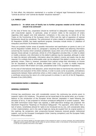 To that effect, the distinction maintained in a number of national legal frameworks between a
“contrat de service” and “contrat de résultat” should be resolved10.
1.4. FAMILY LAW
Question 2:

In which area of family law is further progress needed at EU level? How
should it be achieved?

In the area of family law, cooperation should be reinforced to adequately manage controversies
with cross-border aspects. In particular, areas of concern relate to the execution of orders
regarding child support and child abduction. Limitations in this area due to Article 81 of the
Treaty on the Functioning of the European Union (TFEU) and the right of opposition of national
Parliaments should be considered. The enforcement of orders related to maintenance obligations,
EC Regulation 4/2009, has made significant progress. Examples include Article 17 (Abolition of
exequatur) and Article 18 (Protective measures).
There are probably further areas of possible intervention and specification on points b) and c) of
the EC Regulation 4/2009, Article 51, paragraph 2 (locating the debtor and obtaining information
concerning the income) which constitute problematic issues when one of the two debtors (parent,
spouse) moves abroad. In particular, Article 61 of the Regulation provides that, in order to obtain
or modify a decision, only information on the debtor’s address may be requested, although in order
to make the decision enforceable, information about the debtor’s income and assets may be also
required. It is unlikely that an enforceable order can be obtained if the debtor’s income is not, even
generally, known. There is, however, precedent from judicial rulings that information on income
can be requested to modify an already enforceable order (e.g., in order to modify measures
pursuant to article 708 of Italian Civil Code, presidential order in the judgment of separation).
In the area of international child abduction, action should be taken to harmonise the criteria for the
assessment and evaluation of the child’s interest, in order to avoid, as far as possible, contradictory
assessments between State authorities where a child is taken and the competent authorities issue
a certificate concerning the return of a child pursuant to articles 11 and 42 of the EC Regulation,
Brussels II bis (2201/2003).

DISCUSSION PAPER 2: CRIMINAL LAW

GENERAL COMMENTS
Criminal law practitioners view with considerable concern the continuing low priority given to
suspects’ rights in EU initiatives. The genesis can be traced back to the period when, as a counterbalance to the introduction of the European Arrest Warrant (legislated in haste following the
atrocities of 9/11), it was proposed to introduce procedural safeguards to protect suspects. After
the 2004 Commission Green Paper was rejected, a 2009 alternative strategy was proposed: the
Stockholm Programme “Roadmap on Procedural Safeguards”. This approach, while better than a
lack of action, nonetheless allowed for rights to be introduced one by one, with considerable delay
in their implementation, and in the case of legal aid, being de-coupled from its original position in
the roadmap. By comparison, later prosecution-focused measures received greater institutional
support, such as the European Investigation Order (nearing completion) and the European Public
Prosecutor’s Office proposal.
10

Note: Until a full internal debate on the legal aspects of the proposal for action on service contracts, the United Kingdom
Delegation cannot support the CCBE’s call for action on service contracts, either in the direction of harmonised contract law
or the use of an optional instrument in this regard.

12

 